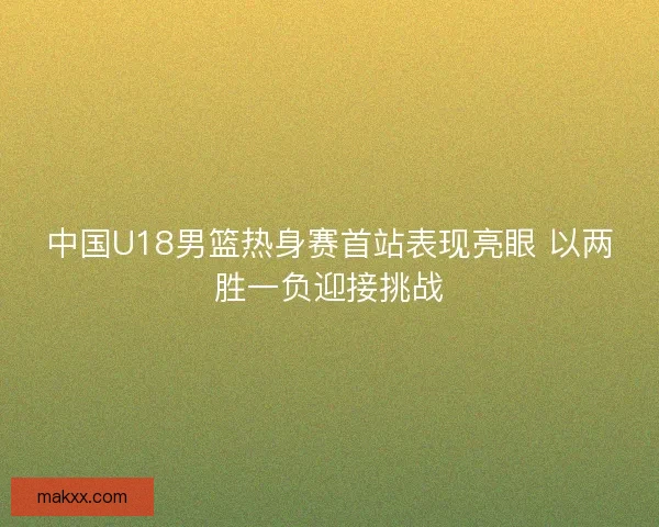 中国U18男篮热身赛首站表现亮眼 以两胜一负迎接挑战