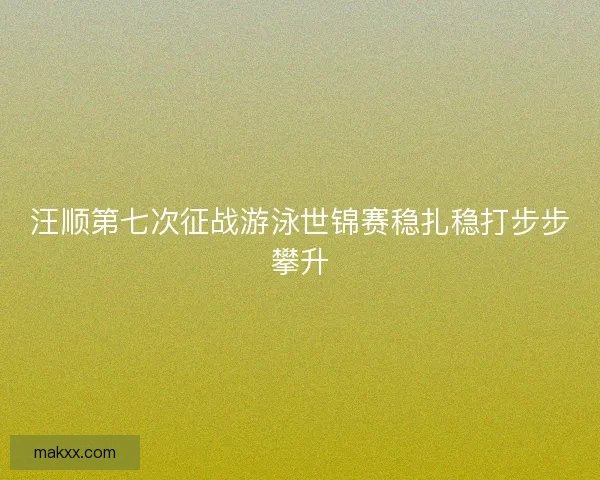 汪顺第七次征战游泳世锦赛稳扎稳打步步攀升