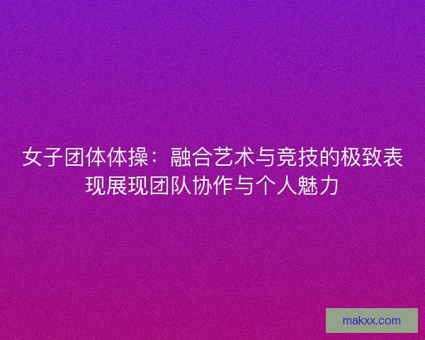 女子团体体操：融合艺术与竞技的极致表现展现团队协作与个人魅力