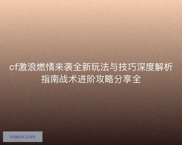 cf激浪燃情来袭全新玩法与技巧深度解析指南战术进阶攻略分享全