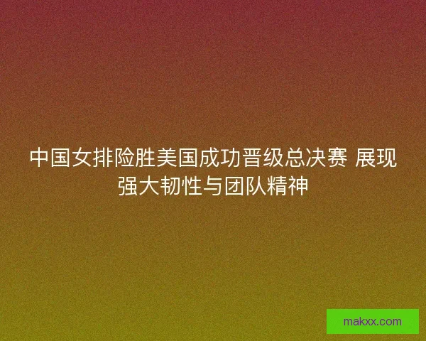 中国女排险胜美国成功晋级总决赛 展现强大韧性与团队精神